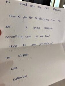 Braille letter that reads "Hi Fred and my ski team, Thank you for teaching me how to ski. I loved learning something new. It was fun! Hope to see you on the slopes soon. Love, Katherine.